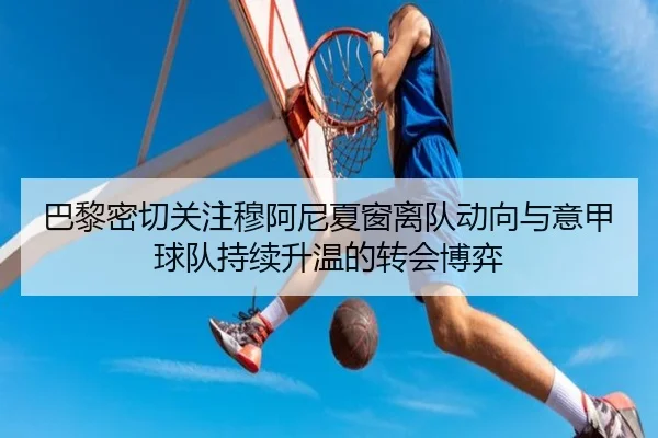 巴黎密切关注穆阿尼夏窗离队动向与意甲球队持续升温的转会博弈