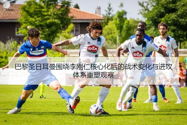 巴黎圣日耳曼围绕李刚仁核心化后的战术变化与进攻体系重塑观察