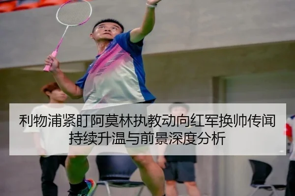 利物浦紧盯阿莫林执教动向红军换帅传闻持续升温与前景深度分析