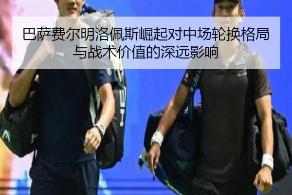巴萨费尔明洛佩斯崛起对中场轮换格局与战术价值的深远影响