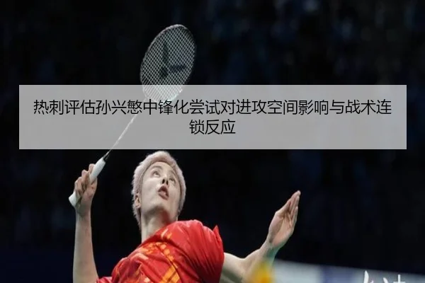 热刺评估孙兴慜中锋化尝试对进攻空间影响与战术连锁反应