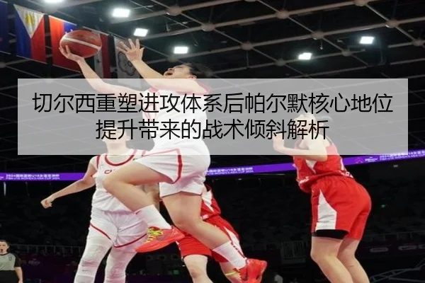 切尔西重塑进攻体系后帕尔默核心地位提升带来的战术倾斜解析