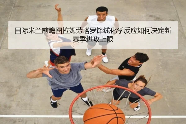 国际米兰前瞻图拉姆劳塔罗锋线化学反应如何决定新赛季进攻上限