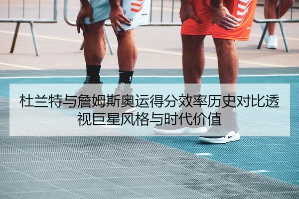 杜兰特与詹姆斯奥运得分效率历史对比透视巨星风格与时代价值