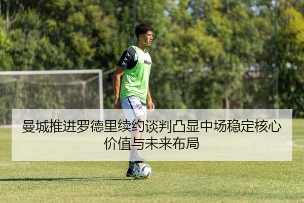曼城推进罗德里续约谈判凸显中场稳定核心价值与未来布局