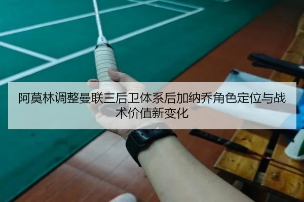 阿莫林调整曼联三后卫体系后加纳乔角色定位与战术价值新变化