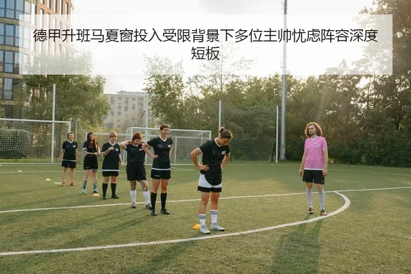 德甲升班马夏窗投入受限背景下多位主帅忧虑阵容深度短板
