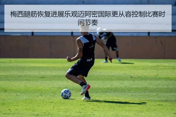 梅西腿筋恢复进展乐观迈阿密国际更从容控制比赛时间节奏