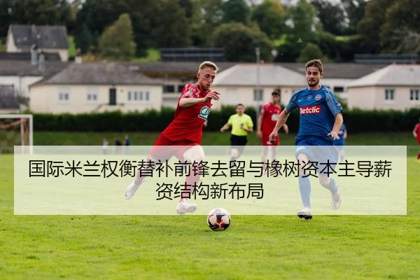 国际米兰权衡替补前锋去留与橡树资本主导薪资结构新布局